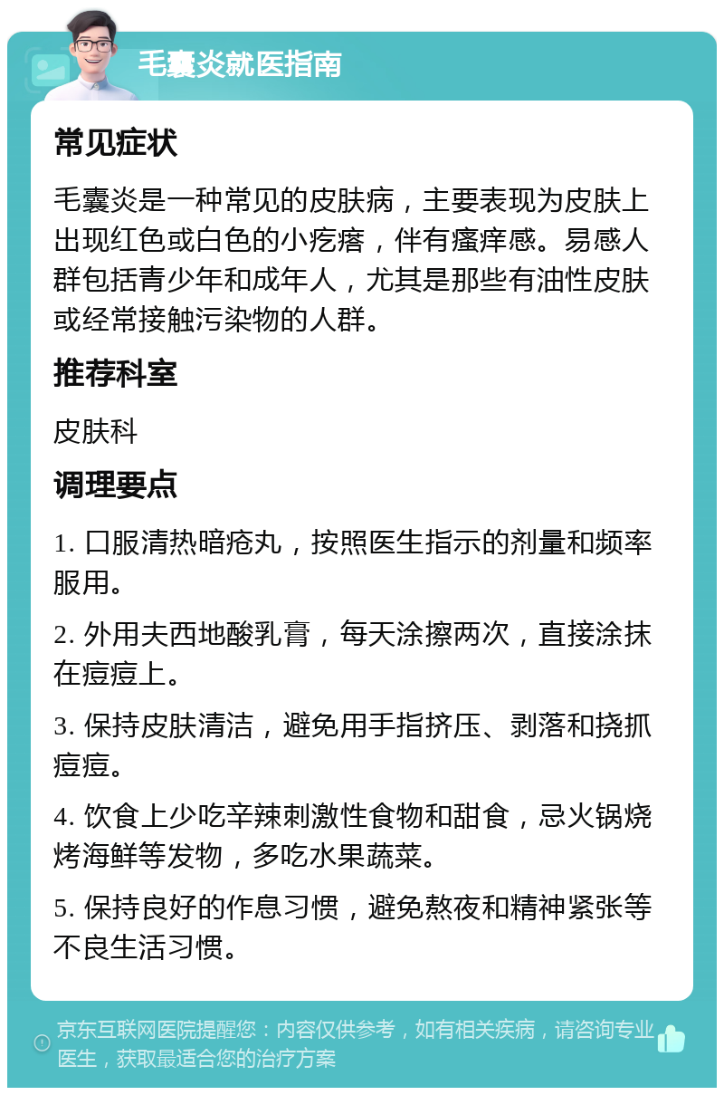 毛囊炎就医指南 常见症状 毛囊炎是一种常见的皮肤病，主要表现为皮肤上出现红色或白色的小疙瘩，伴有瘙痒感。易感人群包括青少年和成年人，尤其是那些有油性皮肤或经常接触污染物的人群。 推荐科室 皮肤科 调理要点 1. 口服清热暗疮丸，按照医生指示的剂量和频率服用。 2. 外用夫西地酸乳膏，每天涂擦两次，直接涂抹在痘痘上。 3. 保持皮肤清洁，避免用手指挤压、剥落和挠抓痘痘。 4. 饮食上少吃辛辣刺激性食物和甜食，忌火锅烧烤海鲜等发物，多吃水果蔬菜。 5. 保持良好的作息习惯，避免熬夜和精神紧张等不良生活习惯。