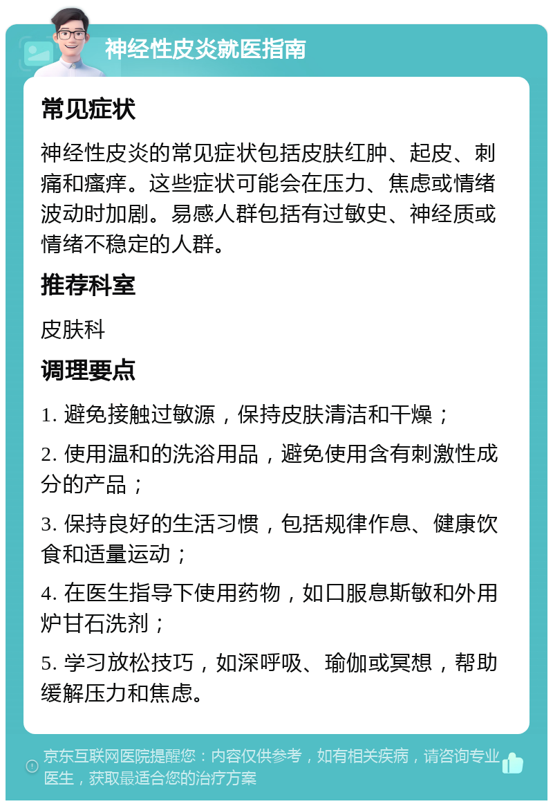 神经性皮炎就医指南 常见症状 神经性皮炎的常见症状包括皮肤红肿、起皮、刺痛和瘙痒。这些症状可能会在压力、焦虑或情绪波动时加剧。易感人群包括有过敏史、神经质或情绪不稳定的人群。 推荐科室 皮肤科 调理要点 1. 避免接触过敏源，保持皮肤清洁和干燥； 2. 使用温和的洗浴用品，避免使用含有刺激性成分的产品； 3. 保持良好的生活习惯，包括规律作息、健康饮食和适量运动； 4. 在医生指导下使用药物，如口服息斯敏和外用炉甘石洗剂； 5. 学习放松技巧，如深呼吸、瑜伽或冥想，帮助缓解压力和焦虑。