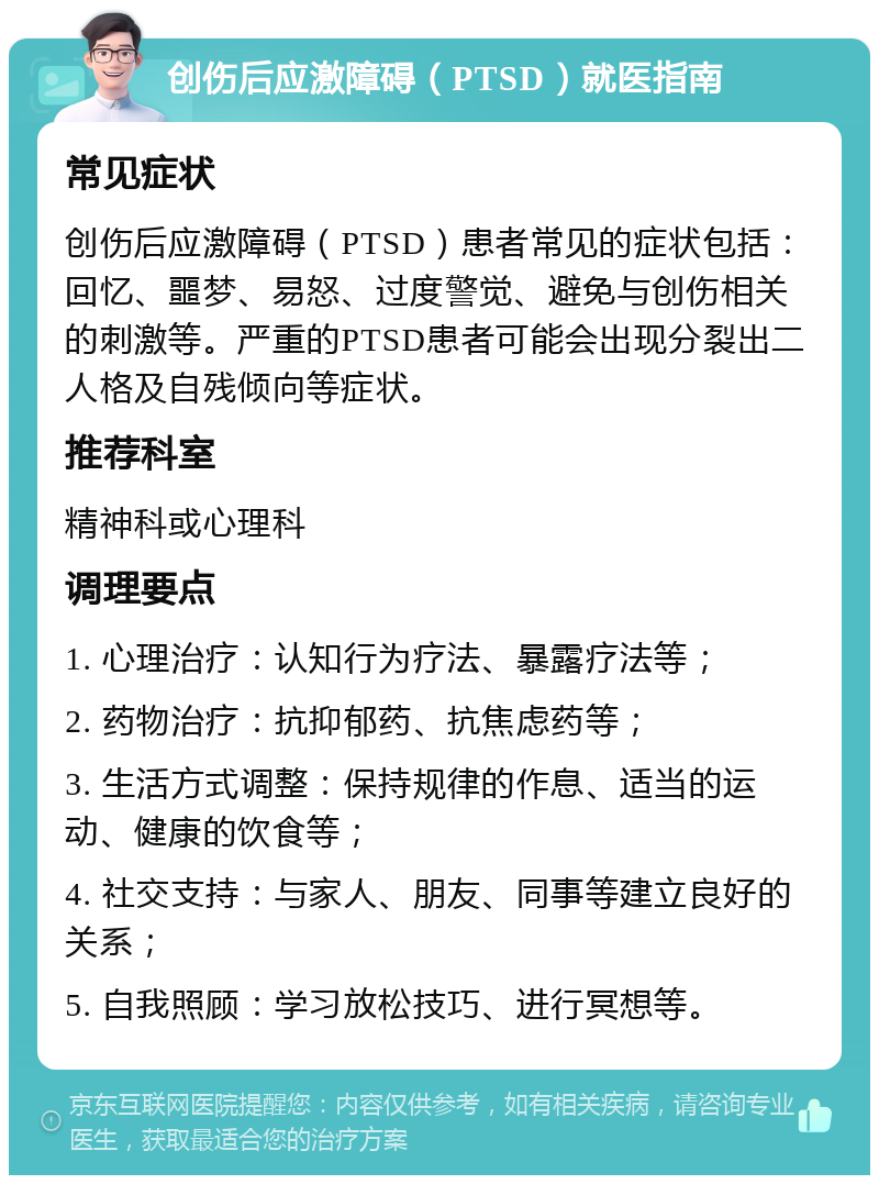 创伤后应激障碍（PTSD）就医指南 常见症状 创伤后应激障碍（PTSD）患者常见的症状包括：回忆、噩梦、易怒、过度警觉、避免与创伤相关的刺激等。严重的PTSD患者可能会出现分裂出二人格及自残倾向等症状。 推荐科室 精神科或心理科 调理要点 1. 心理治疗：认知行为疗法、暴露疗法等； 2. 药物治疗：抗抑郁药、抗焦虑药等； 3. 生活方式调整：保持规律的作息、适当的运动、健康的饮食等； 4. 社交支持：与家人、朋友、同事等建立良好的关系； 5. 自我照顾：学习放松技巧、进行冥想等。