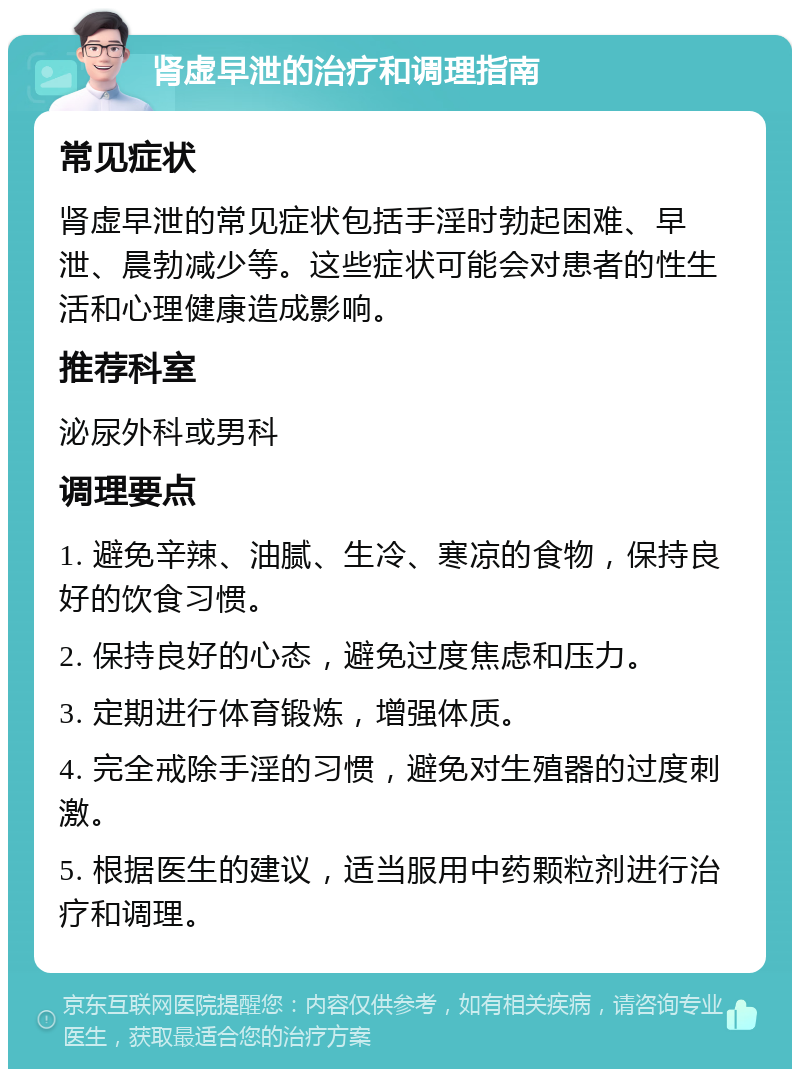 肾虚早泄的治疗和调理指南 常见症状 肾虚早泄的常见症状包括手淫时勃起困难、早泄、晨勃减少等。这些症状可能会对患者的性生活和心理健康造成影响。 推荐科室 泌尿外科或男科 调理要点 1. 避免辛辣、油腻、生冷、寒凉的食物，保持良好的饮食习惯。 2. 保持良好的心态，避免过度焦虑和压力。 3. 定期进行体育锻炼，增强体质。 4. 完全戒除手淫的习惯，避免对生殖器的过度刺激。 5. 根据医生的建议，适当服用中药颗粒剂进行治疗和调理。