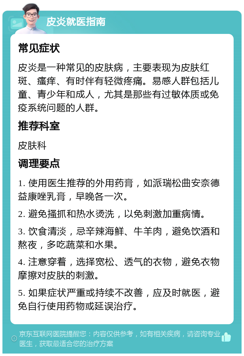 皮炎就医指南 常见症状 皮炎是一种常见的皮肤病，主要表现为皮肤红斑、瘙痒、有时伴有轻微疼痛。易感人群包括儿童、青少年和成人，尤其是那些有过敏体质或免疫系统问题的人群。 推荐科室 皮肤科 调理要点 1. 使用医生推荐的外用药膏，如派瑞松曲安奈德益康唑乳膏，早晚各一次。 2. 避免搔抓和热水烫洗，以免刺激加重病情。 3. 饮食清淡，忌辛辣海鲜、牛羊肉，避免饮酒和熬夜，多吃蔬菜和水果。 4. 注意穿着，选择宽松、透气的衣物，避免衣物摩擦对皮肤的刺激。 5. 如果症状严重或持续不改善，应及时就医，避免自行使用药物或延误治疗。