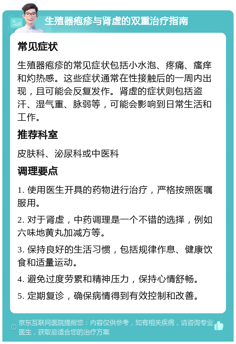 生殖器疱疹与肾虚的双重治疗指南 常见症状 生殖器疱疹的常见症状包括小水泡、疼痛、瘙痒和灼热感。这些症状通常在性接触后的一周内出现，且可能会反复发作。肾虚的症状则包括盗汗、湿气重、脉弱等，可能会影响到日常生活和工作。 推荐科室 皮肤科、泌尿科或中医科 调理要点 1. 使用医生开具的药物进行治疗，严格按照医嘱服用。 2. 对于肾虚，中药调理是一个不错的选择，例如六味地黄丸加减方等。 3. 保持良好的生活习惯，包括规律作息、健康饮食和适量运动。 4. 避免过度劳累和精神压力，保持心情舒畅。 5. 定期复诊，确保病情得到有效控制和改善。