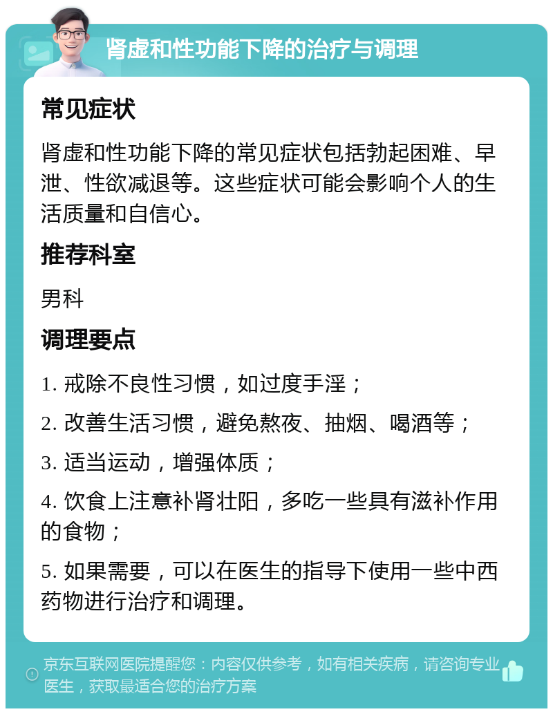 肾虚和性功能下降的治疗与调理 常见症状 肾虚和性功能下降的常见症状包括勃起困难、早泄、性欲减退等。这些症状可能会影响个人的生活质量和自信心。 推荐科室 男科 调理要点 1. 戒除不良性习惯，如过度手淫； 2. 改善生活习惯，避免熬夜、抽烟、喝酒等； 3. 适当运动，增强体质； 4. 饮食上注意补肾壮阳，多吃一些具有滋补作用的食物； 5. 如果需要，可以在医生的指导下使用一些中西药物进行治疗和调理。