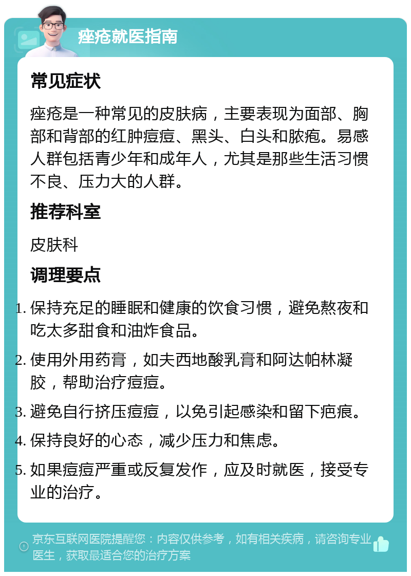 痤疮就医指南 常见症状 痤疮是一种常见的皮肤病，主要表现为面部、胸部和背部的红肿痘痘、黑头、白头和脓疱。易感人群包括青少年和成年人，尤其是那些生活习惯不良、压力大的人群。 推荐科室 皮肤科 调理要点 保持充足的睡眠和健康的饮食习惯，避免熬夜和吃太多甜食和油炸食品。 使用外用药膏，如夫西地酸乳膏和阿达帕林凝胶，帮助治疗痘痘。 避免自行挤压痘痘，以免引起感染和留下疤痕。 保持良好的心态，减少压力和焦虑。 如果痘痘严重或反复发作，应及时就医，接受专业的治疗。