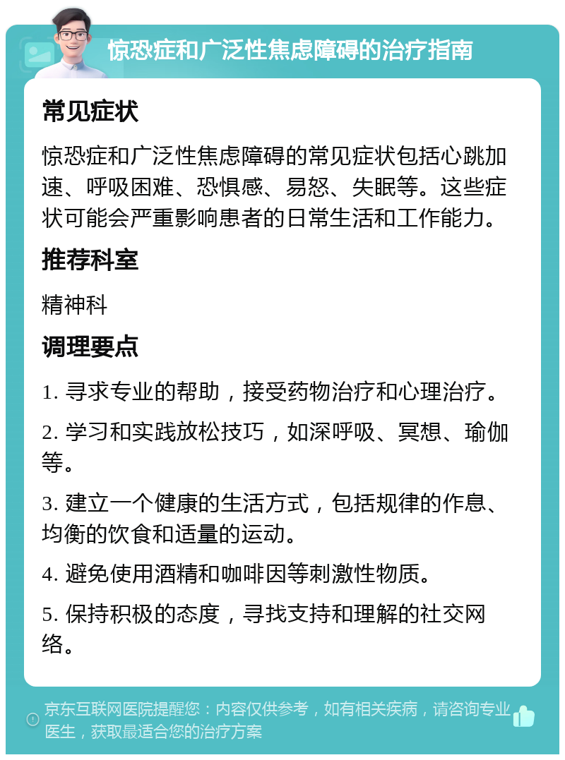 惊恐症和广泛性焦虑障碍的治疗指南 常见症状 惊恐症和广泛性焦虑障碍的常见症状包括心跳加速、呼吸困难、恐惧感、易怒、失眠等。这些症状可能会严重影响患者的日常生活和工作能力。 推荐科室 精神科 调理要点 1. 寻求专业的帮助，接受药物治疗和心理治疗。 2. 学习和实践放松技巧，如深呼吸、冥想、瑜伽等。 3. 建立一个健康的生活方式，包括规律的作息、均衡的饮食和适量的运动。 4. 避免使用酒精和咖啡因等刺激性物质。 5. 保持积极的态度，寻找支持和理解的社交网络。