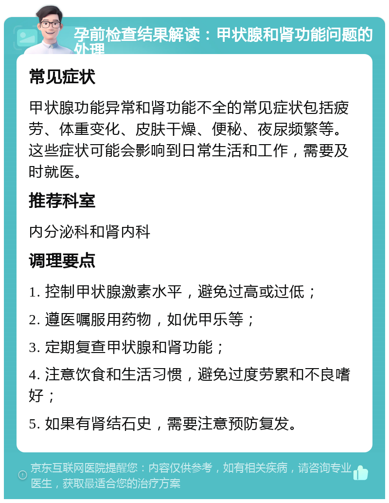 孕前检查结果解读：甲状腺和肾功能问题的处理 常见症状 甲状腺功能异常和肾功能不全的常见症状包括疲劳、体重变化、皮肤干燥、便秘、夜尿频繁等。这些症状可能会影响到日常生活和工作，需要及时就医。 推荐科室 内分泌科和肾内科 调理要点 1. 控制甲状腺激素水平，避免过高或过低； 2. 遵医嘱服用药物，如优甲乐等； 3. 定期复查甲状腺和肾功能； 4. 注意饮食和生活习惯，避免过度劳累和不良嗜好； 5. 如果有肾结石史，需要注意预防复发。