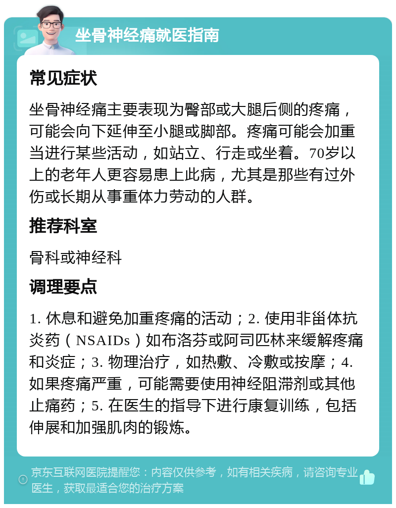 坐骨神经痛就医指南 常见症状 坐骨神经痛主要表现为臀部或大腿后侧的疼痛，可能会向下延伸至小腿或脚部。疼痛可能会加重当进行某些活动，如站立、行走或坐着。70岁以上的老年人更容易患上此病，尤其是那些有过外伤或长期从事重体力劳动的人群。 推荐科室 骨科或神经科 调理要点 1. 休息和避免加重疼痛的活动；2. 使用非甾体抗炎药（NSAIDs）如布洛芬或阿司匹林来缓解疼痛和炎症；3. 物理治疗，如热敷、冷敷或按摩；4. 如果疼痛严重，可能需要使用神经阻滞剂或其他止痛药；5. 在医生的指导下进行康复训练，包括伸展和加强肌肉的锻炼。