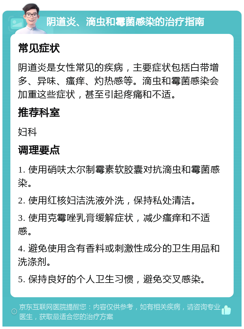 阴道炎、滴虫和霉菌感染的治疗指南 常见症状 阴道炎是女性常见的疾病，主要症状包括白带增多、异味、瘙痒、灼热感等。滴虫和霉菌感染会加重这些症状，甚至引起疼痛和不适。 推荐科室 妇科 调理要点 1. 使用硝呋太尔制霉素软胶囊对抗滴虫和霉菌感染。 2. 使用红核妇洁洗液外洗，保持私处清洁。 3. 使用克霉唑乳膏缓解症状，减少瘙痒和不适感。 4. 避免使用含有香料或刺激性成分的卫生用品和洗涤剂。 5. 保持良好的个人卫生习惯，避免交叉感染。