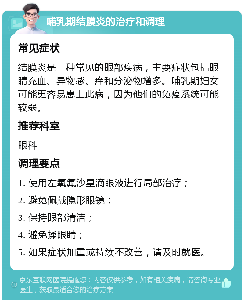 哺乳期结膜炎的治疗和调理 常见症状 结膜炎是一种常见的眼部疾病，主要症状包括眼睛充血、异物感、痒和分泌物增多。哺乳期妇女可能更容易患上此病，因为他们的免疫系统可能较弱。 推荐科室 眼科 调理要点 1. 使用左氧氟沙星滴眼液进行局部治疗； 2. 避免佩戴隐形眼镜； 3. 保持眼部清洁； 4. 避免揉眼睛； 5. 如果症状加重或持续不改善，请及时就医。