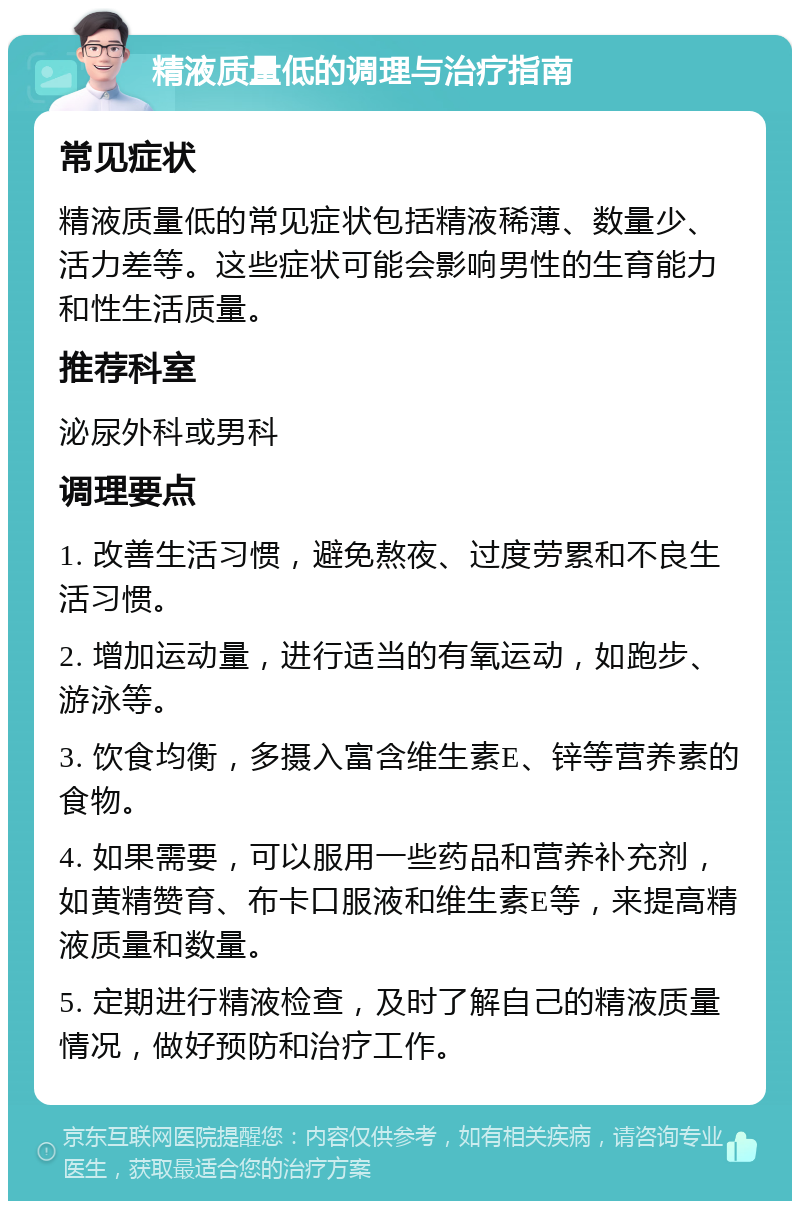 精液质量低的调理与治疗指南 常见症状 精液质量低的常见症状包括精液稀薄、数量少、活力差等。这些症状可能会影响男性的生育能力和性生活质量。 推荐科室 泌尿外科或男科 调理要点 1. 改善生活习惯，避免熬夜、过度劳累和不良生活习惯。 2. 增加运动量，进行适当的有氧运动，如跑步、游泳等。 3. 饮食均衡，多摄入富含维生素E、锌等营养素的食物。 4. 如果需要，可以服用一些药品和营养补充剂，如黄精赞育、布卡口服液和维生素E等，来提高精液质量和数量。 5. 定期进行精液检查，及时了解自己的精液质量情况，做好预防和治疗工作。