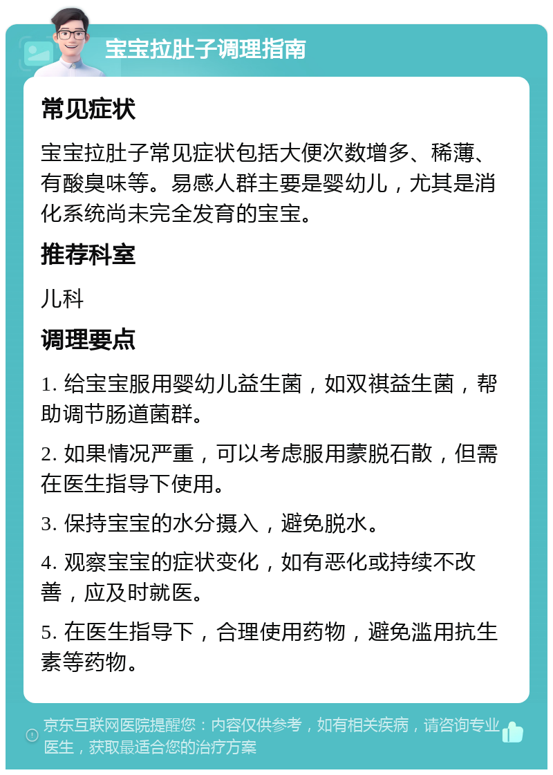 宝宝拉肚子调理指南 常见症状 宝宝拉肚子常见症状包括大便次数增多、稀薄、有酸臭味等。易感人群主要是婴幼儿，尤其是消化系统尚未完全发育的宝宝。 推荐科室 儿科 调理要点 1. 给宝宝服用婴幼儿益生菌，如双祺益生菌，帮助调节肠道菌群。 2. 如果情况严重，可以考虑服用蒙脱石散，但需在医生指导下使用。 3. 保持宝宝的水分摄入，避免脱水。 4. 观察宝宝的症状变化，如有恶化或持续不改善，应及时就医。 5. 在医生指导下，合理使用药物，避免滥用抗生素等药物。