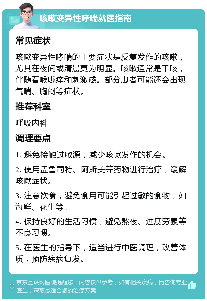 咳嗽变异性哮喘就医指南 常见症状 咳嗽变异性哮喘的主要症状是反复发作的咳嗽，尤其在夜间或清晨更为明显。咳嗽通常是干咳，伴随着喉咙痒和刺激感。部分患者可能还会出现气喘、胸闷等症状。 推荐科室 呼吸内科 调理要点 1. 避免接触过敏源，减少咳嗽发作的机会。 2. 使用孟鲁司特、阿斯美等药物进行治疗，缓解咳嗽症状。 3. 注意饮食，避免食用可能引起过敏的食物，如海鲜、花生等。 4. 保持良好的生活习惯，避免熬夜、过度劳累等不良习惯。 5. 在医生的指导下，适当进行中医调理，改善体质，预防疾病复发。