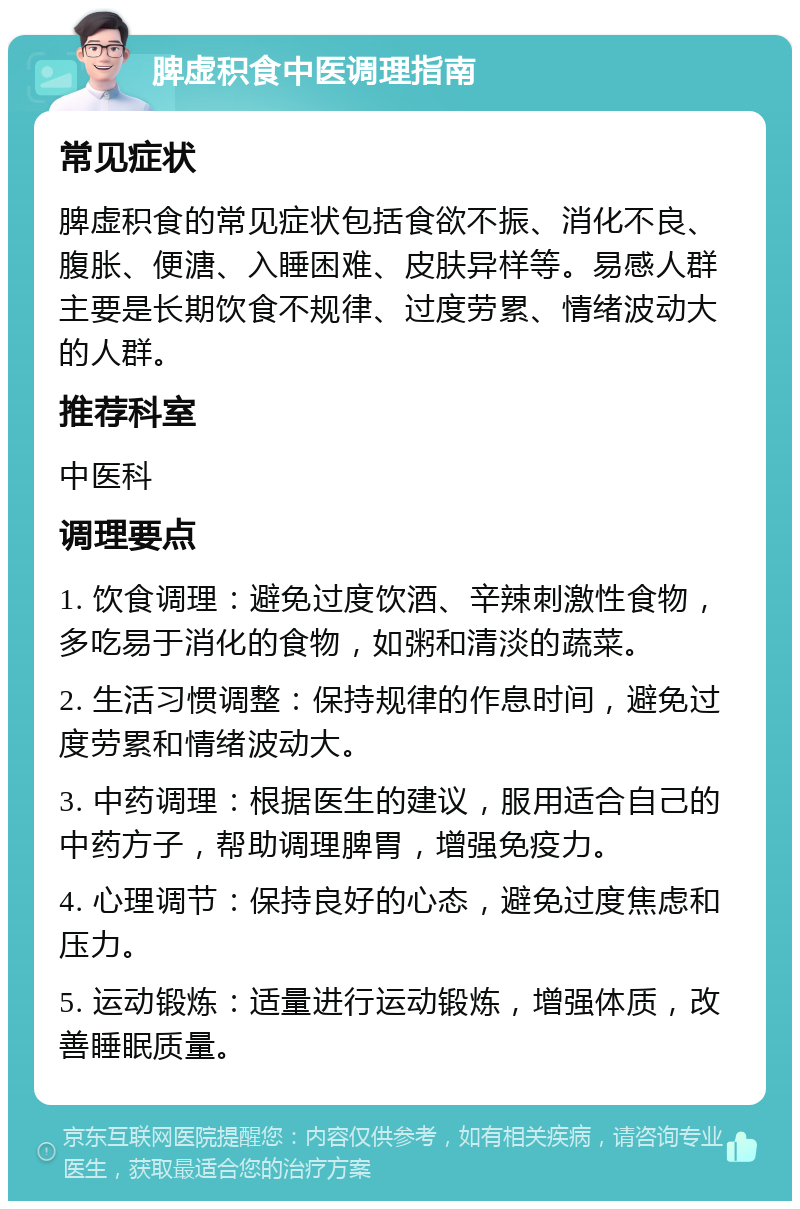 脾虚积食中医调理指南 常见症状 脾虚积食的常见症状包括食欲不振、消化不良、腹胀、便溏、入睡困难、皮肤异样等。易感人群主要是长期饮食不规律、过度劳累、情绪波动大的人群。 推荐科室 中医科 调理要点 1. 饮食调理：避免过度饮酒、辛辣刺激性食物，多吃易于消化的食物，如粥和清淡的蔬菜。 2. 生活习惯调整：保持规律的作息时间，避免过度劳累和情绪波动大。 3. 中药调理：根据医生的建议，服用适合自己的中药方子，帮助调理脾胃，增强免疫力。 4. 心理调节：保持良好的心态，避免过度焦虑和压力。 5. 运动锻炼：适量进行运动锻炼，增强体质，改善睡眠质量。