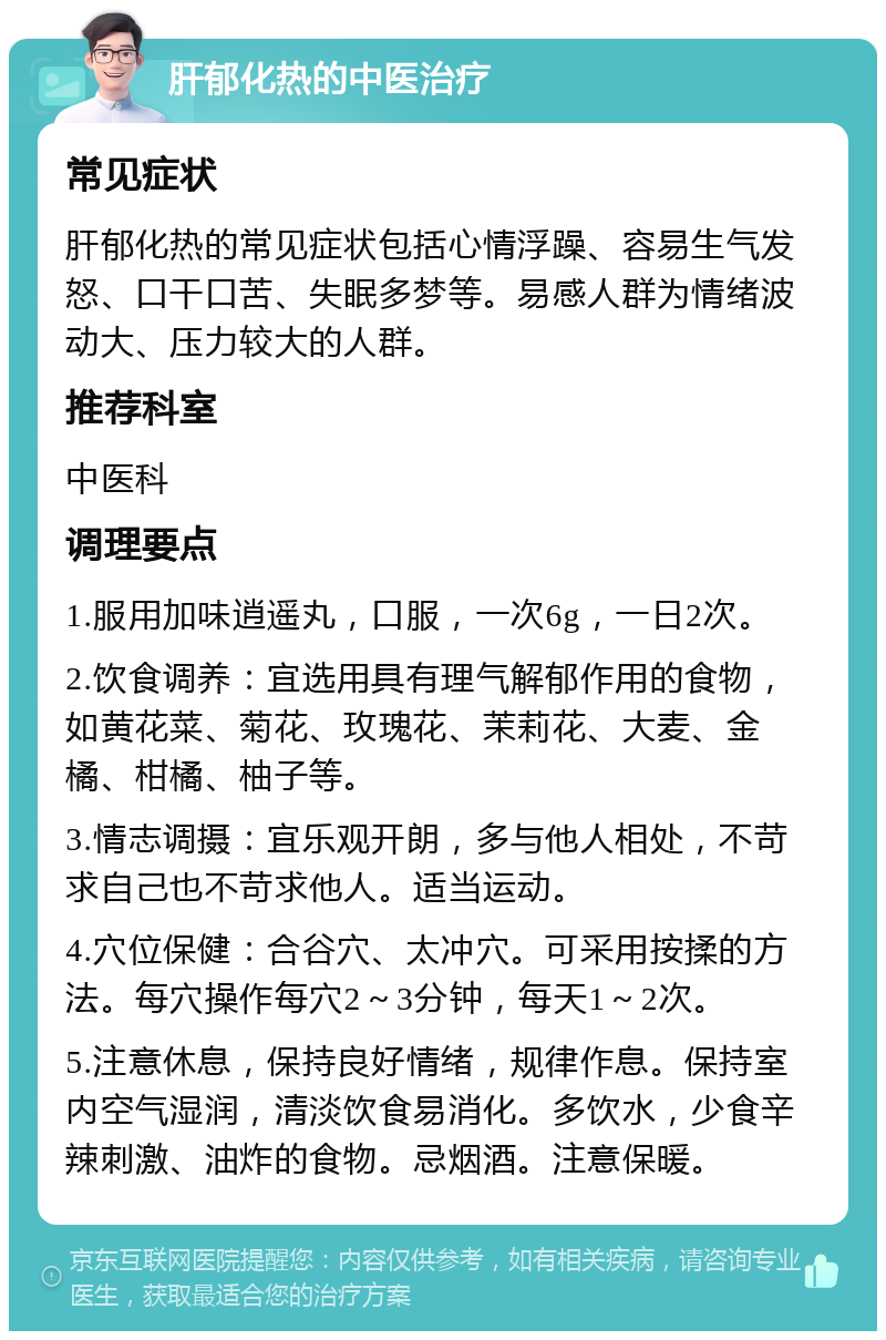 肝郁化热的中医治疗 常见症状 肝郁化热的常见症状包括心情浮躁、容易生气发怒、口干口苦、失眠多梦等。易感人群为情绪波动大、压力较大的人群。 推荐科室 中医科 调理要点 1.服用加味逍遥丸，口服，一次6g，一日2次。 2.饮食调养：宜选用具有理气解郁作用的食物，如黄花菜、菊花、玫瑰花、茉莉花、大麦、金橘、柑橘、柚子等。 3.情志调摄：宜乐观开朗，多与他人相处，不苛求自己也不苛求他人。适当运动。 4.穴位保健：合谷穴、太冲穴。可采用按揉的方法。每穴操作每穴2～3分钟，每天1～2次。 5.注意休息，保持良好情绪，规律作息。保持室内空气湿润，清淡饮食易消化。多饮水，少食辛辣刺激、油炸的食物。忌烟酒。注意保暖。