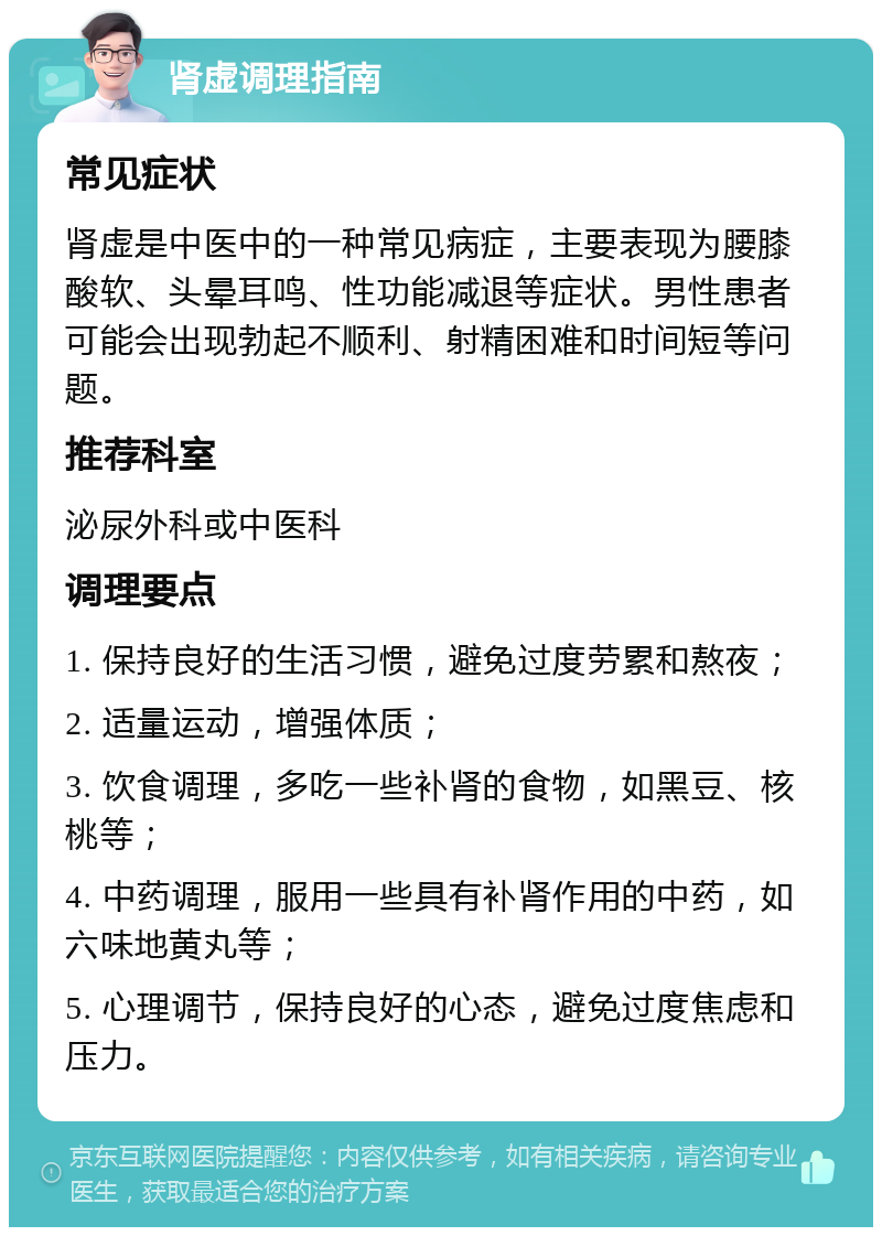 肾虚调理指南 常见症状 肾虚是中医中的一种常见病症，主要表现为腰膝酸软、头晕耳鸣、性功能减退等症状。男性患者可能会出现勃起不顺利、射精困难和时间短等问题。 推荐科室 泌尿外科或中医科 调理要点 1. 保持良好的生活习惯，避免过度劳累和熬夜； 2. 适量运动，增强体质； 3. 饮食调理，多吃一些补肾的食物，如黑豆、核桃等； 4. 中药调理，服用一些具有补肾作用的中药，如六味地黄丸等； 5. 心理调节，保持良好的心态，避免过度焦虑和压力。