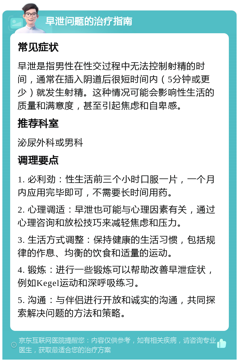 早泄问题的治疗指南 常见症状 早泄是指男性在性交过程中无法控制射精的时间，通常在插入阴道后很短时间内（5分钟或更少）就发生射精。这种情况可能会影响性生活的质量和满意度，甚至引起焦虑和自卑感。 推荐科室 泌尿外科或男科 调理要点 1. 必利劲：性生活前三个小时口服一片，一个月内应用完毕即可，不需要长时间用药。 2. 心理调适：早泄也可能与心理因素有关，通过心理咨询和放松技巧来减轻焦虑和压力。 3. 生活方式调整：保持健康的生活习惯，包括规律的作息、均衡的饮食和适量的运动。 4. 锻炼：进行一些锻炼可以帮助改善早泄症状，例如Kegel运动和深呼吸练习。 5. 沟通：与伴侣进行开放和诚实的沟通，共同探索解决问题的方法和策略。