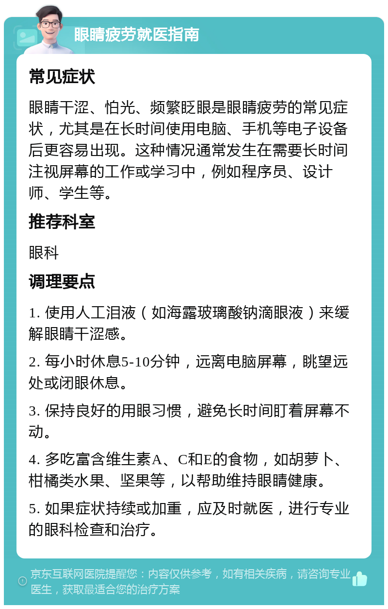 眼睛疲劳就医指南 常见症状 眼睛干涩、怕光、频繁眨眼是眼睛疲劳的常见症状，尤其是在长时间使用电脑、手机等电子设备后更容易出现。这种情况通常发生在需要长时间注视屏幕的工作或学习中，例如程序员、设计师、学生等。 推荐科室 眼科 调理要点 1. 使用人工泪液（如海露玻璃酸钠滴眼液）来缓解眼睛干涩感。 2. 每小时休息5-10分钟，远离电脑屏幕，眺望远处或闭眼休息。 3. 保持良好的用眼习惯，避免长时间盯着屏幕不动。 4. 多吃富含维生素A、C和E的食物，如胡萝卜、柑橘类水果、坚果等，以帮助维持眼睛健康。 5. 如果症状持续或加重，应及时就医，进行专业的眼科检查和治疗。