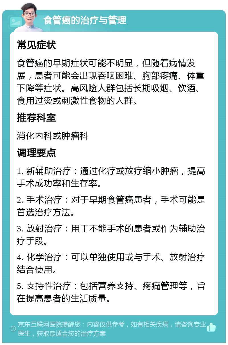 食管癌的治疗与管理 常见症状 食管癌的早期症状可能不明显，但随着病情发展，患者可能会出现吞咽困难、胸部疼痛、体重下降等症状。高风险人群包括长期吸烟、饮酒、食用过烫或刺激性食物的人群。 推荐科室 消化内科或肿瘤科 调理要点 1. 新辅助治疗：通过化疗或放疗缩小肿瘤，提高手术成功率和生存率。 2. 手术治疗：对于早期食管癌患者，手术可能是首选治疗方法。 3. 放射治疗：用于不能手术的患者或作为辅助治疗手段。 4. 化学治疗：可以单独使用或与手术、放射治疗结合使用。 5. 支持性治疗：包括营养支持、疼痛管理等，旨在提高患者的生活质量。