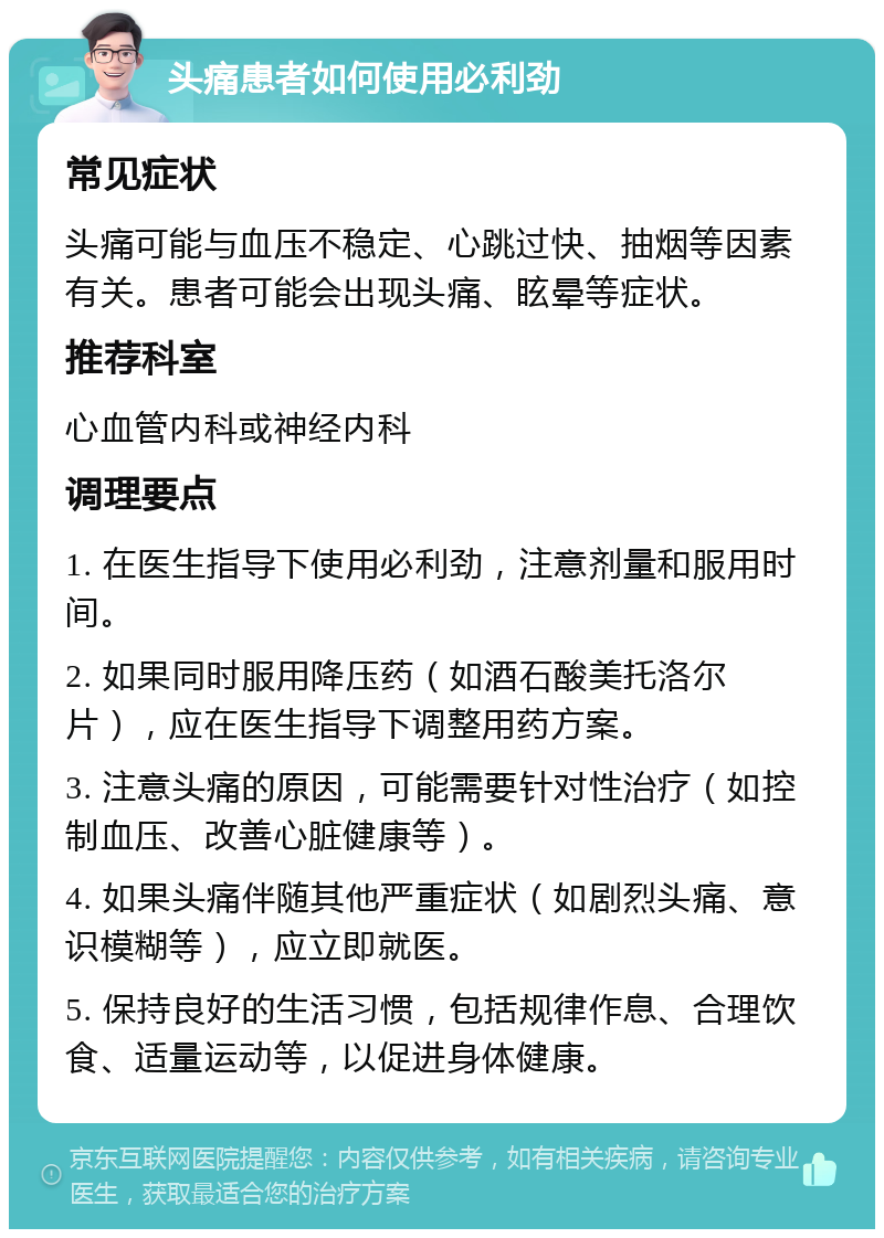 头痛患者如何使用必利劲 常见症状 头痛可能与血压不稳定、心跳过快、抽烟等因素有关。患者可能会出现头痛、眩晕等症状。 推荐科室 心血管内科或神经内科 调理要点 1. 在医生指导下使用必利劲，注意剂量和服用时间。 2. 如果同时服用降压药（如酒石酸美托洛尔片），应在医生指导下调整用药方案。 3. 注意头痛的原因，可能需要针对性治疗（如控制血压、改善心脏健康等）。 4. 如果头痛伴随其他严重症状（如剧烈头痛、意识模糊等），应立即就医。 5. 保持良好的生活习惯，包括规律作息、合理饮食、适量运动等，以促进身体健康。