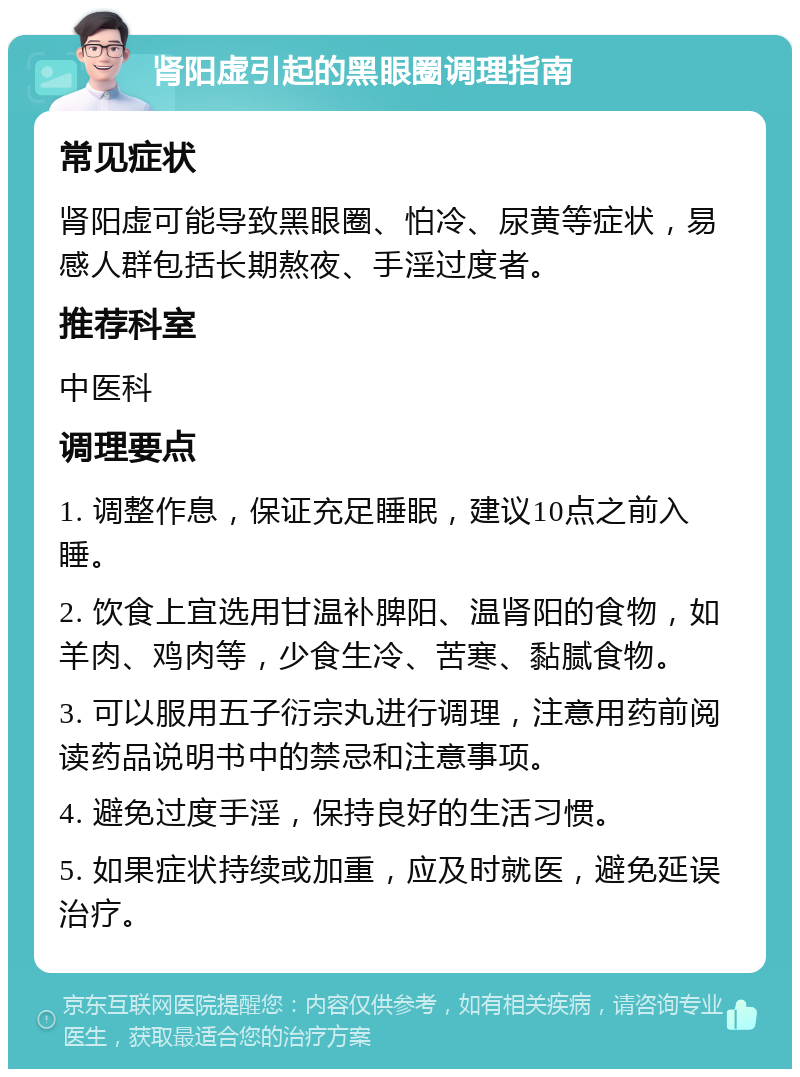 肾阳虚引起的黑眼圈调理指南 常见症状 肾阳虚可能导致黑眼圈、怕冷、尿黄等症状，易感人群包括长期熬夜、手淫过度者。 推荐科室 中医科 调理要点 1. 调整作息，保证充足睡眠，建议10点之前入睡。 2. 饮食上宜选用甘温补脾阳、温肾阳的食物，如羊肉、鸡肉等，少食生冷、苦寒、黏腻食物。 3. 可以服用五子衍宗丸进行调理，注意用药前阅读药品说明书中的禁忌和注意事项。 4. 避免过度手淫，保持良好的生活习惯。 5. 如果症状持续或加重，应及时就医，避免延误治疗。