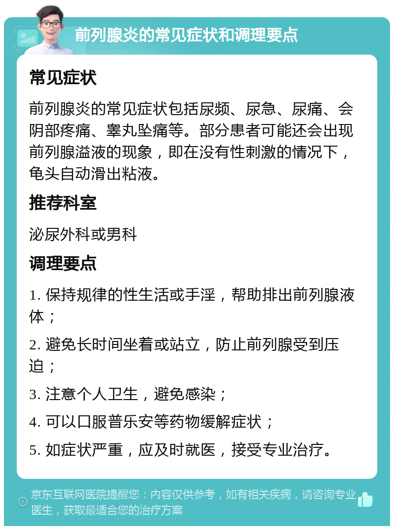 前列腺炎的常见症状和调理要点 常见症状 前列腺炎的常见症状包括尿频、尿急、尿痛、会阴部疼痛、睾丸坠痛等。部分患者可能还会出现前列腺溢液的现象，即在没有性刺激的情况下，龟头自动滑出粘液。 推荐科室 泌尿外科或男科 调理要点 1. 保持规律的性生活或手淫，帮助排出前列腺液体； 2. 避免长时间坐着或站立，防止前列腺受到压迫； 3. 注意个人卫生，避免感染； 4. 可以口服普乐安等药物缓解症状； 5. 如症状严重，应及时就医，接受专业治疗。