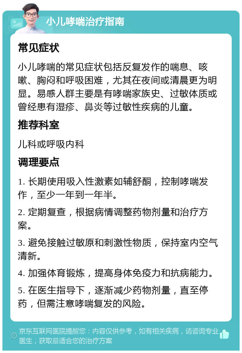 小儿哮喘治疗指南 常见症状 小儿哮喘的常见症状包括反复发作的喘息、咳嗽、胸闷和呼吸困难，尤其在夜间或清晨更为明显。易感人群主要是有哮喘家族史、过敏体质或曾经患有湿疹、鼻炎等过敏性疾病的儿童。 推荐科室 儿科或呼吸内科 调理要点 1. 长期使用吸入性激素如辅舒酮，控制哮喘发作，至少一年到一年半。 2. 定期复查，根据病情调整药物剂量和治疗方案。 3. 避免接触过敏原和刺激性物质，保持室内空气清新。 4. 加强体育锻炼，提高身体免疫力和抗病能力。 5. 在医生指导下，逐渐减少药物剂量，直至停药，但需注意哮喘复发的风险。