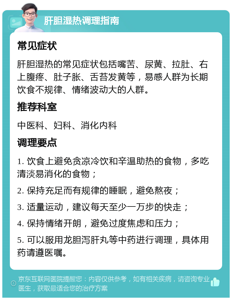 肝胆湿热调理指南 常见症状 肝胆湿热的常见症状包括嘴苦、尿黄、拉肚、右上腹疼、肚子胀、舌苔发黄等，易感人群为长期饮食不规律、情绪波动大的人群。 推荐科室 中医科、妇科、消化内科 调理要点 1. 饮食上避免贪凉冷饮和辛温助热的食物，多吃清淡易消化的食物； 2. 保持充足而有规律的睡眠，避免熬夜； 3. 适量运动，建议每天至少一万步的快走； 4. 保持情绪开朗，避免过度焦虑和压力； 5. 可以服用龙胆泻肝丸等中药进行调理，具体用药请遵医嘱。