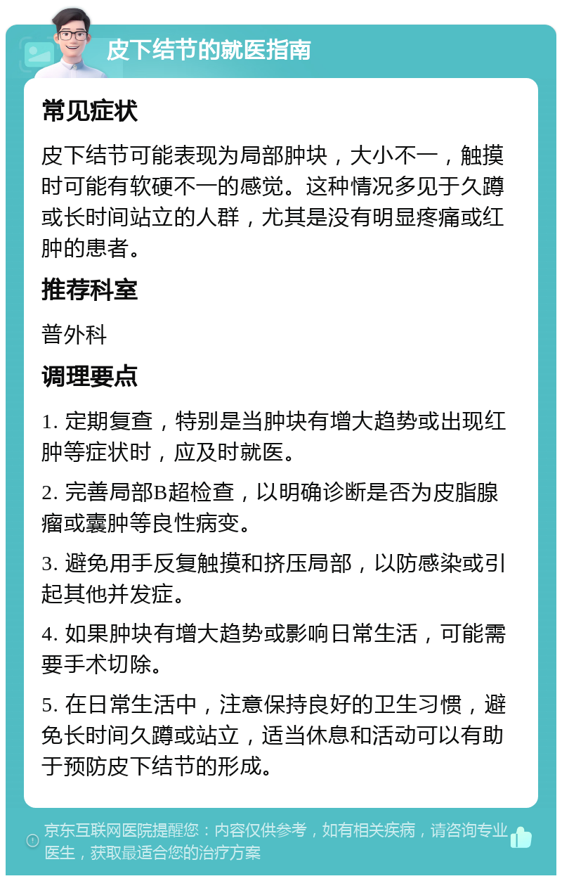 皮下结节的就医指南 常见症状 皮下结节可能表现为局部肿块，大小不一，触摸时可能有软硬不一的感觉。这种情况多见于久蹲或长时间站立的人群，尤其是没有明显疼痛或红肿的患者。 推荐科室 普外科 调理要点 1. 定期复查，特别是当肿块有增大趋势或出现红肿等症状时，应及时就医。 2. 完善局部B超检查，以明确诊断是否为皮脂腺瘤或囊肿等良性病变。 3. 避免用手反复触摸和挤压局部，以防感染或引起其他并发症。 4. 如果肿块有增大趋势或影响日常生活，可能需要手术切除。 5. 在日常生活中，注意保持良好的卫生习惯，避免长时间久蹲或站立，适当休息和活动可以有助于预防皮下结节的形成。