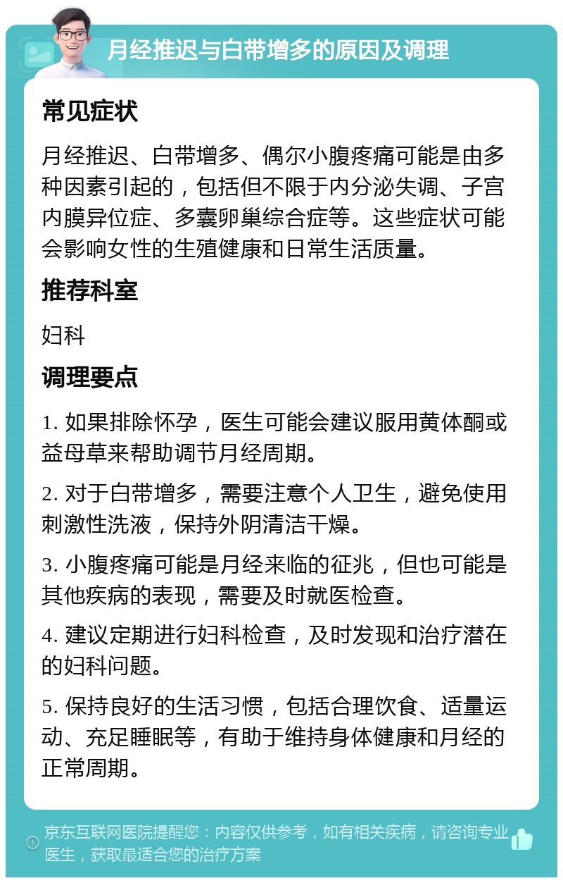 月经推迟与白带增多的原因及调理 常见症状 月经推迟、白带增多、偶尔小腹疼痛可能是由多种因素引起的，包括但不限于内分泌失调、子宫内膜异位症、多囊卵巢综合症等。这些症状可能会影响女性的生殖健康和日常生活质量。 推荐科室 妇科 调理要点 1. 如果排除怀孕，医生可能会建议服用黄体酮或益母草来帮助调节月经周期。 2. 对于白带增多，需要注意个人卫生，避免使用刺激性洗液，保持外阴清洁干燥。 3. 小腹疼痛可能是月经来临的征兆，但也可能是其他疾病的表现，需要及时就医检查。 4. 建议定期进行妇科检查，及时发现和治疗潜在的妇科问题。 5. 保持良好的生活习惯，包括合理饮食、适量运动、充足睡眠等，有助于维持身体健康和月经的正常周期。