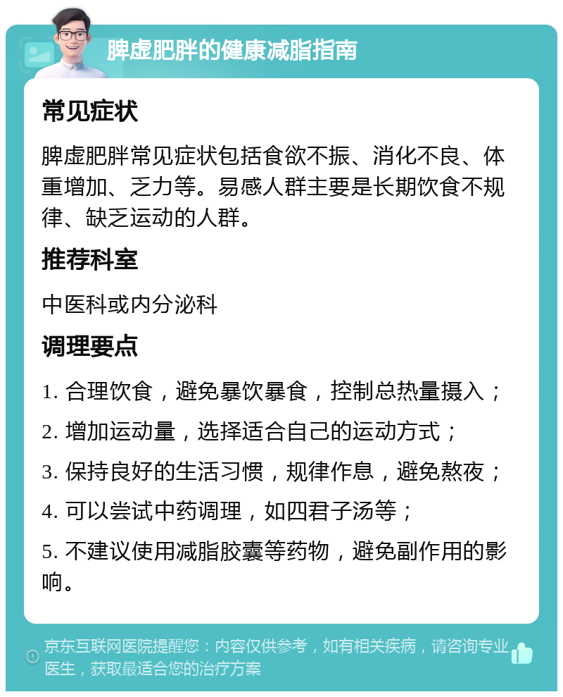 脾虚肥胖的健康减脂指南 常见症状 脾虚肥胖常见症状包括食欲不振、消化不良、体重增加、乏力等。易感人群主要是长期饮食不规律、缺乏运动的人群。 推荐科室 中医科或内分泌科 调理要点 1. 合理饮食，避免暴饮暴食，控制总热量摄入； 2. 增加运动量，选择适合自己的运动方式； 3. 保持良好的生活习惯，规律作息，避免熬夜； 4. 可以尝试中药调理，如四君子汤等； 5. 不建议使用减脂胶囊等药物，避免副作用的影响。