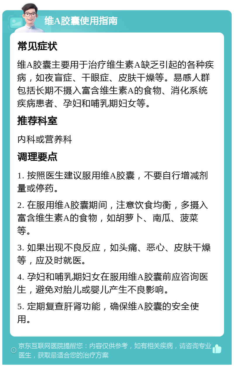 维A胶囊使用指南 常见症状 维A胶囊主要用于治疗维生素A缺乏引起的各种疾病，如夜盲症、干眼症、皮肤干燥等。易感人群包括长期不摄入富含维生素A的食物、消化系统疾病患者、孕妇和哺乳期妇女等。 推荐科室 内科或营养科 调理要点 1. 按照医生建议服用维A胶囊，不要自行增减剂量或停药。 2. 在服用维A胶囊期间，注意饮食均衡，多摄入富含维生素A的食物，如胡萝卜、南瓜、菠菜等。 3. 如果出现不良反应，如头痛、恶心、皮肤干燥等，应及时就医。 4. 孕妇和哺乳期妇女在服用维A胶囊前应咨询医生，避免对胎儿或婴儿产生不良影响。 5. 定期复查肝肾功能，确保维A胶囊的安全使用。