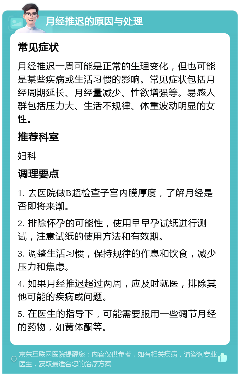 月经推迟的原因与处理 常见症状 月经推迟一周可能是正常的生理变化，但也可能是某些疾病或生活习惯的影响。常见症状包括月经周期延长、月经量减少、性欲增强等。易感人群包括压力大、生活不规律、体重波动明显的女性。 推荐科室 妇科 调理要点 1. 去医院做B超检查子宫内膜厚度，了解月经是否即将来潮。 2. 排除怀孕的可能性，使用早早孕试纸进行测试，注意试纸的使用方法和有效期。 3. 调整生活习惯，保持规律的作息和饮食，减少压力和焦虑。 4. 如果月经推迟超过两周，应及时就医，排除其他可能的疾病或问题。 5. 在医生的指导下，可能需要服用一些调节月经的药物，如黄体酮等。