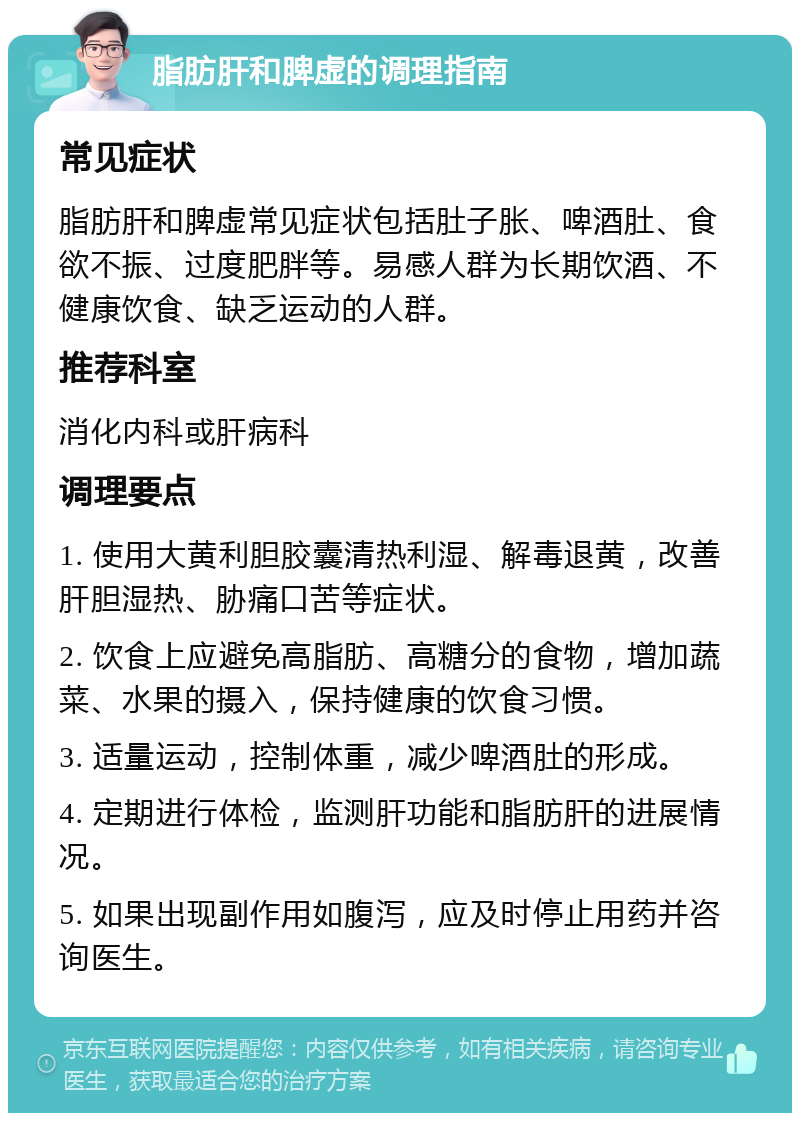 脂肪肝和脾虚的调理指南 常见症状 脂肪肝和脾虚常见症状包括肚子胀、啤酒肚、食欲不振、过度肥胖等。易感人群为长期饮酒、不健康饮食、缺乏运动的人群。 推荐科室 消化内科或肝病科 调理要点 1. 使用大黄利胆胶囊清热利湿、解毒退黄，改善肝胆湿热、胁痛口苦等症状。 2. 饮食上应避免高脂肪、高糖分的食物，增加蔬菜、水果的摄入，保持健康的饮食习惯。 3. 适量运动，控制体重，减少啤酒肚的形成。 4. 定期进行体检，监测肝功能和脂肪肝的进展情况。 5. 如果出现副作用如腹泻，应及时停止用药并咨询医生。