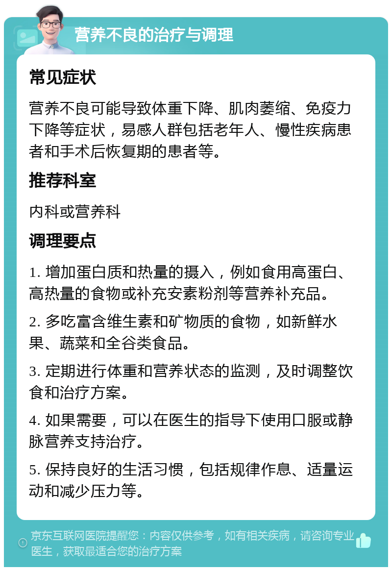 营养不良的治疗与调理 常见症状 营养不良可能导致体重下降、肌肉萎缩、免疫力下降等症状，易感人群包括老年人、慢性疾病患者和手术后恢复期的患者等。 推荐科室 内科或营养科 调理要点 1. 增加蛋白质和热量的摄入，例如食用高蛋白、高热量的食物或补充安素粉剂等营养补充品。 2. 多吃富含维生素和矿物质的食物，如新鲜水果、蔬菜和全谷类食品。 3. 定期进行体重和营养状态的监测，及时调整饮食和治疗方案。 4. 如果需要，可以在医生的指导下使用口服或静脉营养支持治疗。 5. 保持良好的生活习惯，包括规律作息、适量运动和减少压力等。