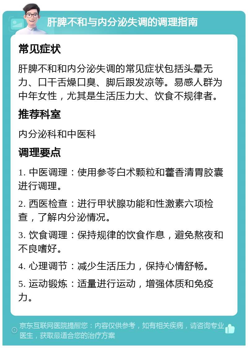 肝脾不和与内分泌失调的调理指南 常见症状 肝脾不和和内分泌失调的常见症状包括头晕无力、口干舌燥口臭、脚后跟发凉等。易感人群为中年女性，尤其是生活压力大、饮食不规律者。 推荐科室 内分泌科和中医科 调理要点 1. 中医调理：使用参苓白术颗粒和藿香清胃胶囊进行调理。 2. 西医检查：进行甲状腺功能和性激素六项检查，了解内分泌情况。 3. 饮食调理：保持规律的饮食作息，避免熬夜和不良嗜好。 4. 心理调节：减少生活压力，保持心情舒畅。 5. 运动锻炼：适量进行运动，增强体质和免疫力。