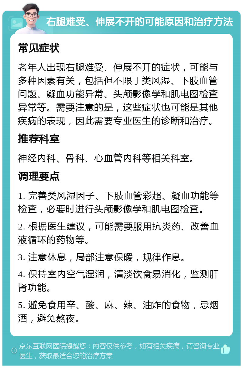 右腿难受、伸展不开的可能原因和治疗方法 常见症状 老年人出现右腿难受、伸展不开的症状，可能与多种因素有关，包括但不限于类风湿、下肢血管问题、凝血功能异常、头颅影像学和肌电图检查异常等。需要注意的是，这些症状也可能是其他疾病的表现，因此需要专业医生的诊断和治疗。 推荐科室 神经内科、骨科、心血管内科等相关科室。 调理要点 1. 完善类风湿因子、下肢血管彩超、凝血功能等检查，必要时进行头颅影像学和肌电图检查。 2. 根据医生建议，可能需要服用抗炎药、改善血液循环的药物等。 3. 注意休息，局部注意保暖，规律作息。 4. 保持室内空气湿润，清淡饮食易消化，监测肝肾功能。 5. 避免食用辛、酸、麻、辣、油炸的食物，忌烟酒，避免熬夜。