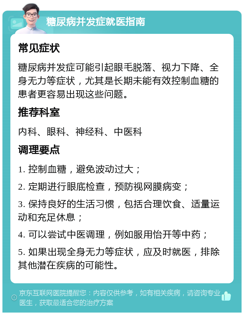 糖尿病并发症就医指南 常见症状 糖尿病并发症可能引起眼毛脱落、视力下降、全身无力等症状，尤其是长期未能有效控制血糖的患者更容易出现这些问题。 推荐科室 内科、眼科、神经科、中医科 调理要点 1. 控制血糖，避免波动过大； 2. 定期进行眼底检查，预防视网膜病变； 3. 保持良好的生活习惯，包括合理饮食、适量运动和充足休息； 4. 可以尝试中医调理，例如服用怡开等中药； 5. 如果出现全身无力等症状，应及时就医，排除其他潜在疾病的可能性。