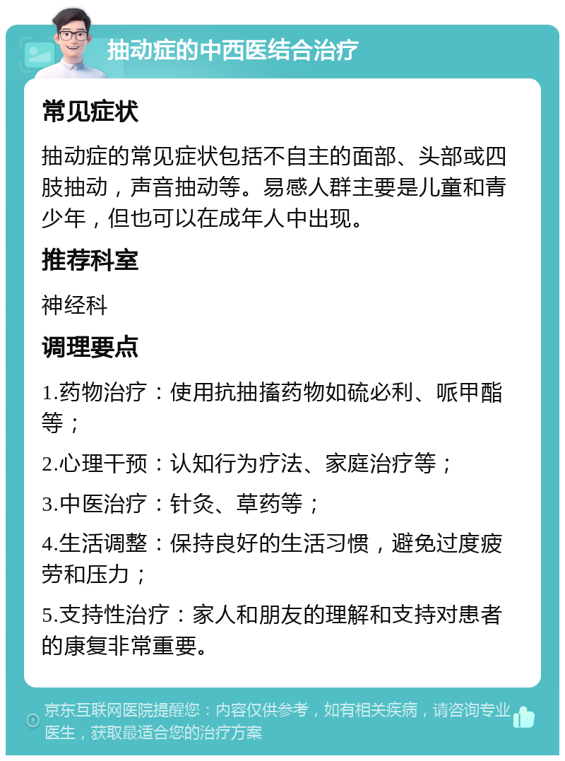 抽动症的中西医结合治疗 常见症状 抽动症的常见症状包括不自主的面部、头部或四肢抽动，声音抽动等。易感人群主要是儿童和青少年，但也可以在成年人中出现。 推荐科室 神经科 调理要点 1.药物治疗：使用抗抽搐药物如硫必利、哌甲酯等； 2.心理干预：认知行为疗法、家庭治疗等； 3.中医治疗：针灸、草药等； 4.生活调整：保持良好的生活习惯，避免过度疲劳和压力； 5.支持性治疗：家人和朋友的理解和支持对患者的康复非常重要。