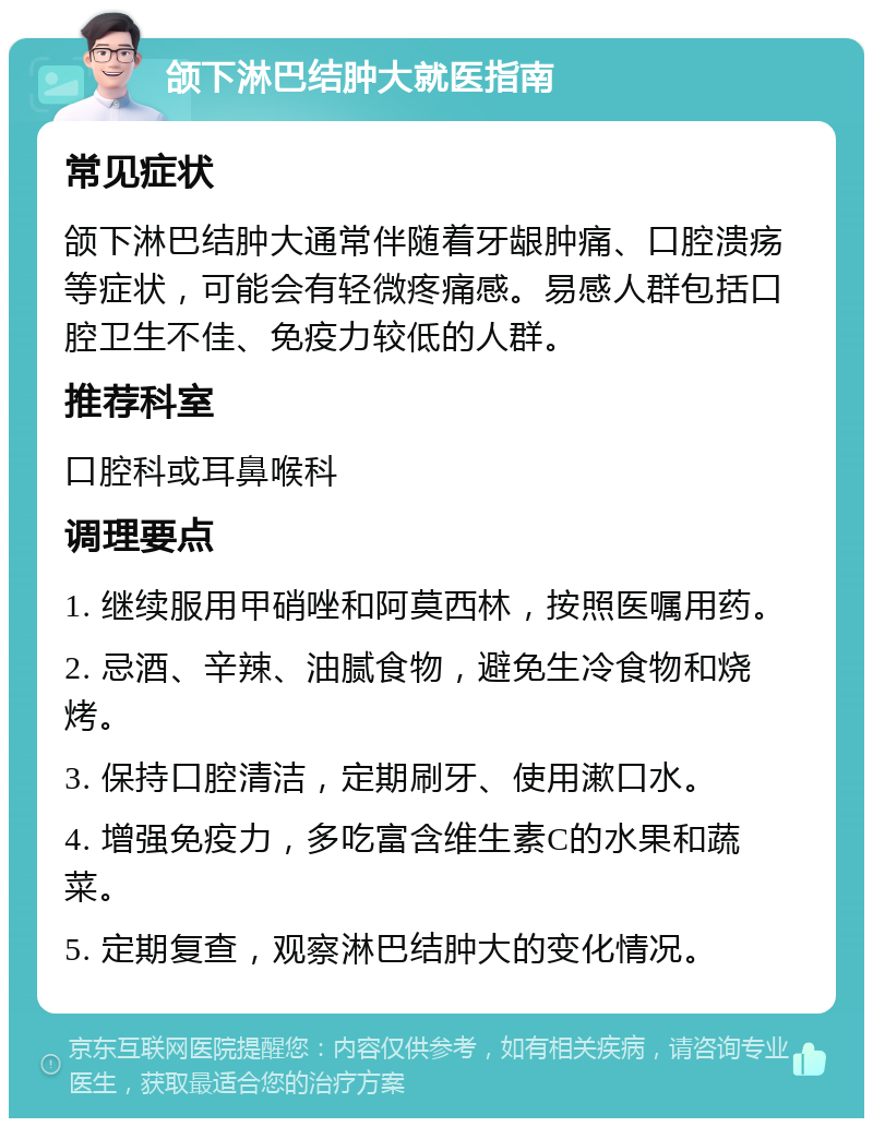 颌下淋巴结肿大就医指南 常见症状 颌下淋巴结肿大通常伴随着牙龈肿痛、口腔溃疡等症状，可能会有轻微疼痛感。易感人群包括口腔卫生不佳、免疫力较低的人群。 推荐科室 口腔科或耳鼻喉科 调理要点 1. 继续服用甲硝唑和阿莫西林，按照医嘱用药。 2. 忌酒、辛辣、油腻食物，避免生冷食物和烧烤。 3. 保持口腔清洁，定期刷牙、使用漱口水。 4. 增强免疫力，多吃富含维生素C的水果和蔬菜。 5. 定期复查，观察淋巴结肿大的变化情况。