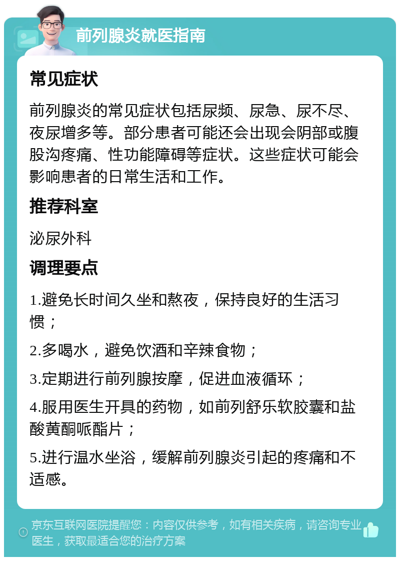 前列腺炎就医指南 常见症状 前列腺炎的常见症状包括尿频、尿急、尿不尽、夜尿增多等。部分患者可能还会出现会阴部或腹股沟疼痛、性功能障碍等症状。这些症状可能会影响患者的日常生活和工作。 推荐科室 泌尿外科 调理要点 1.避免长时间久坐和熬夜，保持良好的生活习惯； 2.多喝水，避免饮酒和辛辣食物； 3.定期进行前列腺按摩，促进血液循环； 4.服用医生开具的药物，如前列舒乐软胶囊和盐酸黄酮哌酯片； 5.进行温水坐浴，缓解前列腺炎引起的疼痛和不适感。