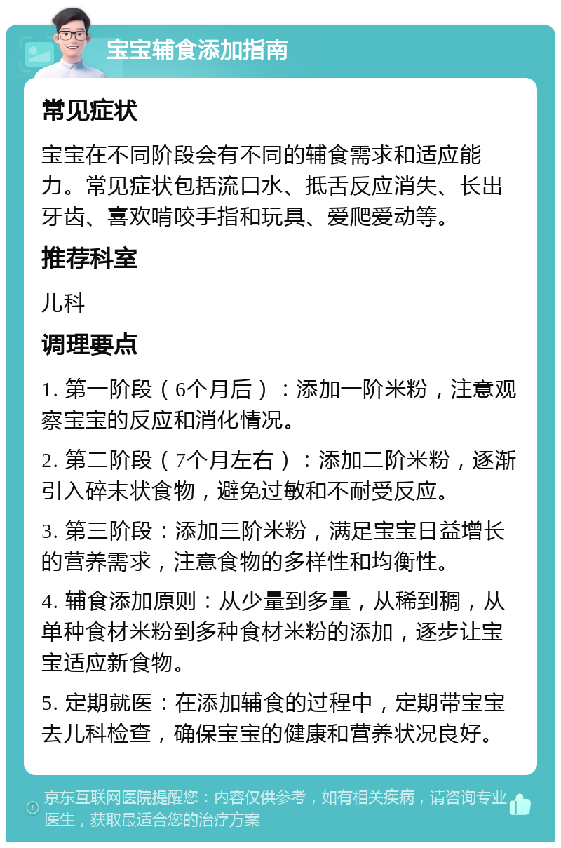 宝宝辅食添加指南 常见症状 宝宝在不同阶段会有不同的辅食需求和适应能力。常见症状包括流口水、抵舌反应消失、长出牙齿、喜欢啃咬手指和玩具、爱爬爱动等。 推荐科室 儿科 调理要点 1. 第一阶段（6个月后）：添加一阶米粉，注意观察宝宝的反应和消化情况。 2. 第二阶段（7个月左右）：添加二阶米粉，逐渐引入碎末状食物，避免过敏和不耐受反应。 3. 第三阶段：添加三阶米粉，满足宝宝日益增长的营养需求，注意食物的多样性和均衡性。 4. 辅食添加原则：从少量到多量，从稀到稠，从单种食材米粉到多种食材米粉的添加，逐步让宝宝适应新食物。 5. 定期就医：在添加辅食的过程中，定期带宝宝去儿科检查，确保宝宝的健康和营养状况良好。