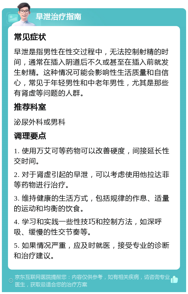 早泄治疗指南 常见症状 早泄是指男性在性交过程中，无法控制射精的时间，通常在插入阴道后不久或甚至在插入前就发生射精。这种情况可能会影响性生活质量和自信心，常见于年轻男性和中老年男性，尤其是那些有肾虚等问题的人群。 推荐科室 泌尿外科或男科 调理要点 1. 使用万艾可等药物可以改善硬度，间接延长性交时间。 2. 对于肾虚引起的早泄，可以考虑使用他拉达菲等药物进行治疗。 3. 维持健康的生活方式，包括规律的作息、适量的运动和均衡的饮食。 4. 学习和实践一些性技巧和控制方法，如深呼吸、缓慢的性交节奏等。 5. 如果情况严重，应及时就医，接受专业的诊断和治疗建议。