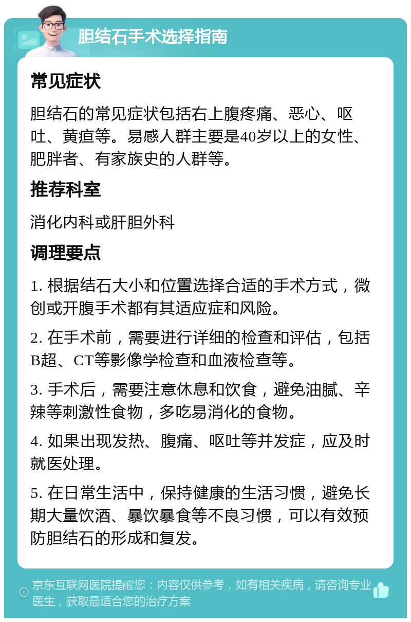 胆结石手术选择指南 常见症状 胆结石的常见症状包括右上腹疼痛、恶心、呕吐、黄疸等。易感人群主要是40岁以上的女性、肥胖者、有家族史的人群等。 推荐科室 消化内科或肝胆外科 调理要点 1. 根据结石大小和位置选择合适的手术方式，微创或开腹手术都有其适应症和风险。 2. 在手术前，需要进行详细的检查和评估，包括B超、CT等影像学检查和血液检查等。 3. 手术后，需要注意休息和饮食，避免油腻、辛辣等刺激性食物，多吃易消化的食物。 4. 如果出现发热、腹痛、呕吐等并发症，应及时就医处理。 5. 在日常生活中，保持健康的生活习惯，避免长期大量饮酒、暴饮暴食等不良习惯，可以有效预防胆结石的形成和复发。