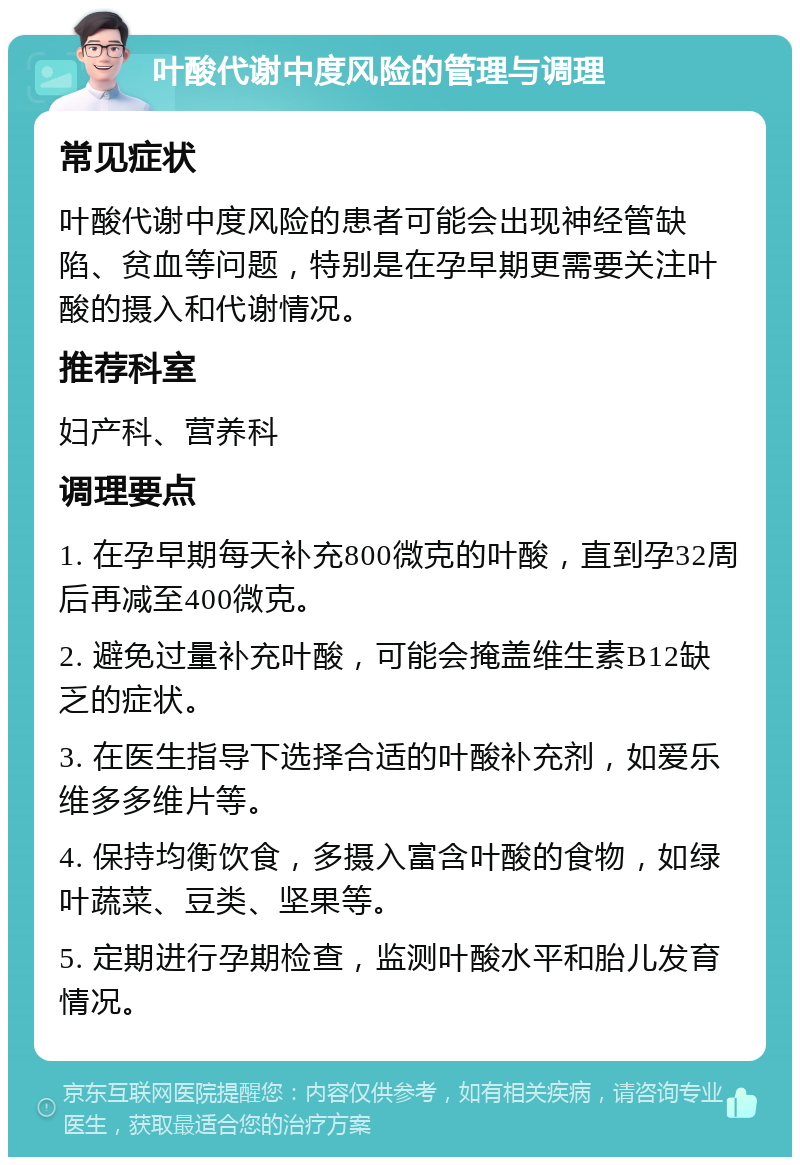 叶酸代谢中度风险的管理与调理 常见症状 叶酸代谢中度风险的患者可能会出现神经管缺陷、贫血等问题，特别是在孕早期更需要关注叶酸的摄入和代谢情况。 推荐科室 妇产科、营养科 调理要点 1. 在孕早期每天补充800微克的叶酸，直到孕32周后再减至400微克。 2. 避免过量补充叶酸，可能会掩盖维生素B12缺乏的症状。 3. 在医生指导下选择合适的叶酸补充剂，如爱乐维多多维片等。 4. 保持均衡饮食，多摄入富含叶酸的食物，如绿叶蔬菜、豆类、坚果等。 5. 定期进行孕期检查，监测叶酸水平和胎儿发育情况。