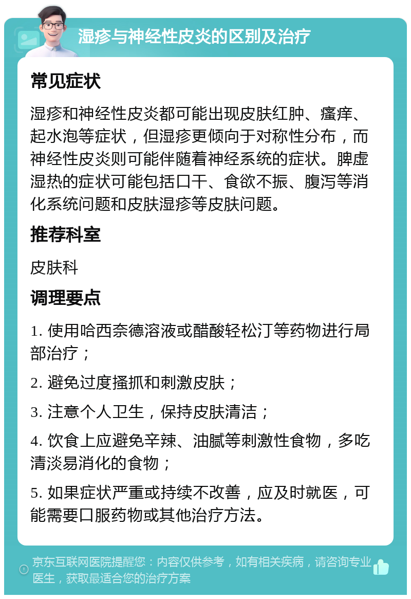 湿疹与神经性皮炎的区别及治疗 常见症状 湿疹和神经性皮炎都可能出现皮肤红肿、瘙痒、起水泡等症状，但湿疹更倾向于对称性分布，而神经性皮炎则可能伴随着神经系统的症状。脾虚湿热的症状可能包括口干、食欲不振、腹泻等消化系统问题和皮肤湿疹等皮肤问题。 推荐科室 皮肤科 调理要点 1. 使用哈西奈德溶液或醋酸轻松汀等药物进行局部治疗； 2. 避免过度搔抓和刺激皮肤； 3. 注意个人卫生，保持皮肤清洁； 4. 饮食上应避免辛辣、油腻等刺激性食物，多吃清淡易消化的食物； 5. 如果症状严重或持续不改善，应及时就医，可能需要口服药物或其他治疗方法。