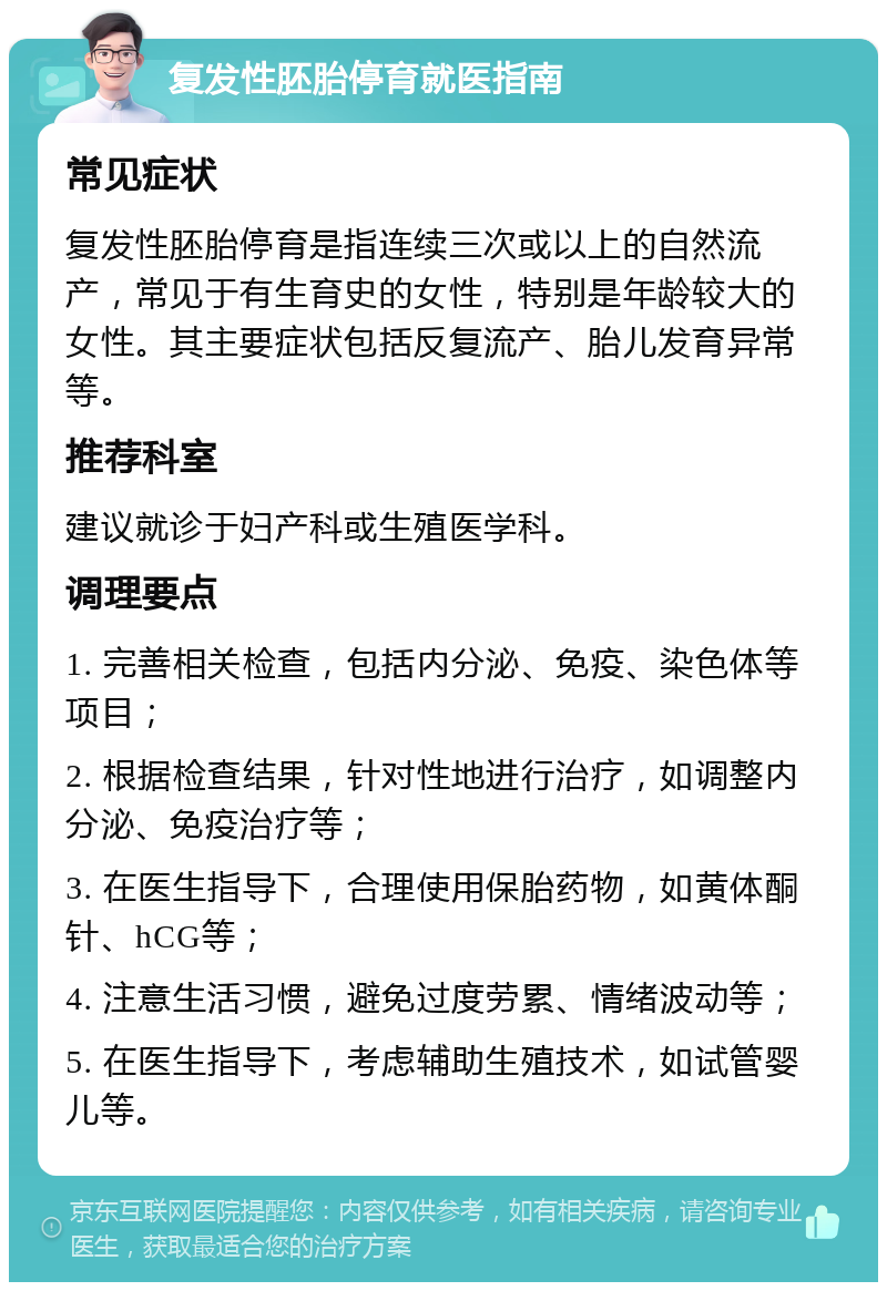 复发性胚胎停育就医指南 常见症状 复发性胚胎停育是指连续三次或以上的自然流产，常见于有生育史的女性，特别是年龄较大的女性。其主要症状包括反复流产、胎儿发育异常等。 推荐科室 建议就诊于妇产科或生殖医学科。 调理要点 1. 完善相关检查，包括内分泌、免疫、染色体等项目； 2. 根据检查结果，针对性地进行治疗，如调整内分泌、免疫治疗等； 3. 在医生指导下，合理使用保胎药物，如黄体酮针、hCG等； 4. 注意生活习惯，避免过度劳累、情绪波动等； 5. 在医生指导下，考虑辅助生殖技术，如试管婴儿等。