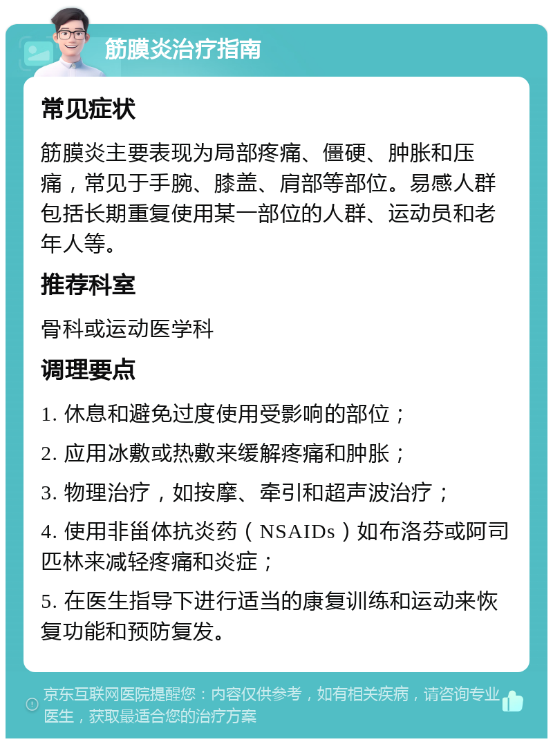 筋膜炎治疗指南 常见症状 筋膜炎主要表现为局部疼痛、僵硬、肿胀和压痛，常见于手腕、膝盖、肩部等部位。易感人群包括长期重复使用某一部位的人群、运动员和老年人等。 推荐科室 骨科或运动医学科 调理要点 1. 休息和避免过度使用受影响的部位； 2. 应用冰敷或热敷来缓解疼痛和肿胀； 3. 物理治疗，如按摩、牵引和超声波治疗； 4. 使用非甾体抗炎药（NSAIDs）如布洛芬或阿司匹林来减轻疼痛和炎症； 5. 在医生指导下进行适当的康复训练和运动来恢复功能和预防复发。