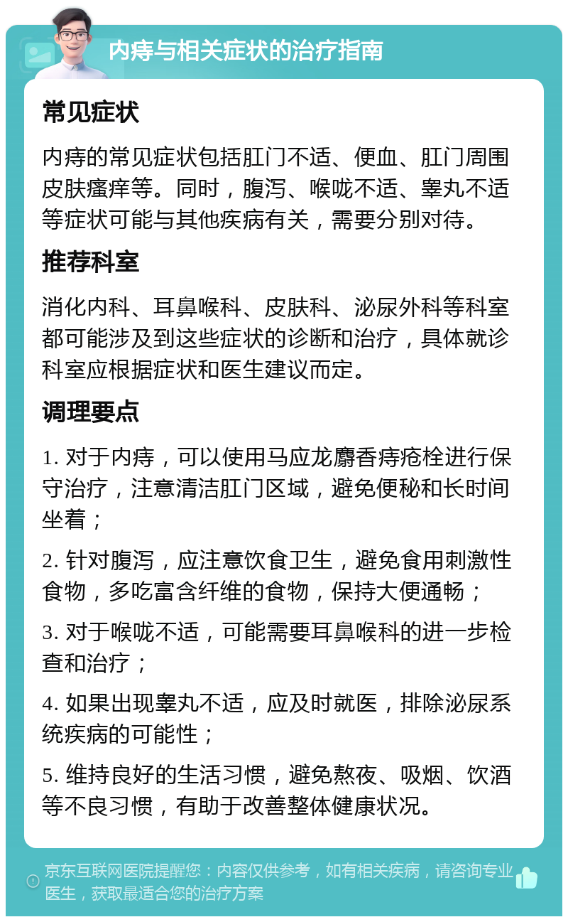 内痔与相关症状的治疗指南 常见症状 内痔的常见症状包括肛门不适、便血、肛门周围皮肤瘙痒等。同时，腹泻、喉咙不适、睾丸不适等症状可能与其他疾病有关，需要分别对待。 推荐科室 消化内科、耳鼻喉科、皮肤科、泌尿外科等科室都可能涉及到这些症状的诊断和治疗，具体就诊科室应根据症状和医生建议而定。 调理要点 1. 对于内痔，可以使用马应龙麝香痔疮栓进行保守治疗，注意清洁肛门区域，避免便秘和长时间坐着； 2. 针对腹泻，应注意饮食卫生，避免食用刺激性食物，多吃富含纤维的食物，保持大便通畅； 3. 对于喉咙不适，可能需要耳鼻喉科的进一步检查和治疗； 4. 如果出现睾丸不适，应及时就医，排除泌尿系统疾病的可能性； 5. 维持良好的生活习惯，避免熬夜、吸烟、饮酒等不良习惯，有助于改善整体健康状况。