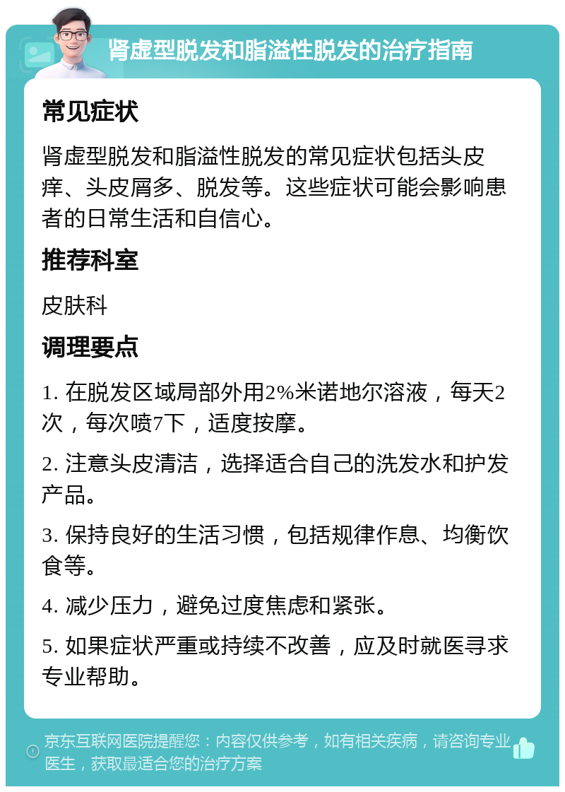 肾虚型脱发和脂溢性脱发的治疗指南 常见症状 肾虚型脱发和脂溢性脱发的常见症状包括头皮痒、头皮屑多、脱发等。这些症状可能会影响患者的日常生活和自信心。 推荐科室 皮肤科 调理要点 1. 在脱发区域局部外用2%米诺地尔溶液，每天2次，每次喷7下，适度按摩。 2. 注意头皮清洁，选择适合自己的洗发水和护发产品。 3. 保持良好的生活习惯，包括规律作息、均衡饮食等。 4. 减少压力，避免过度焦虑和紧张。 5. 如果症状严重或持续不改善，应及时就医寻求专业帮助。