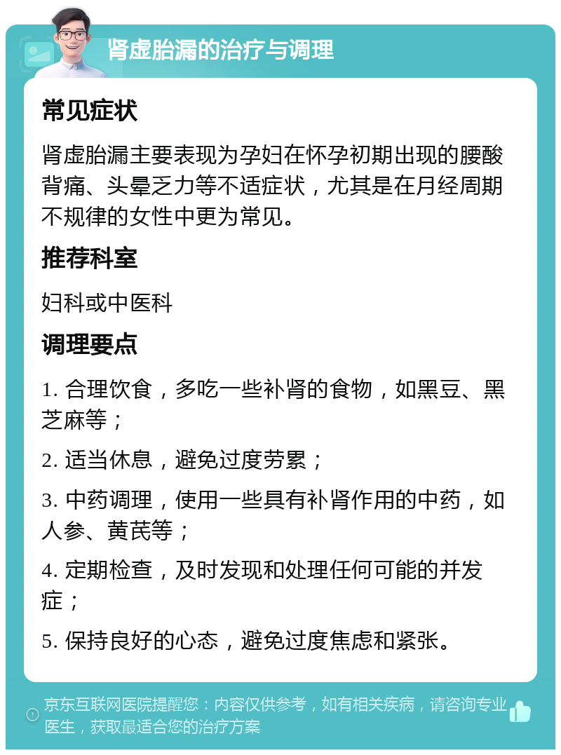 肾虚胎漏的治疗与调理 常见症状 肾虚胎漏主要表现为孕妇在怀孕初期出现的腰酸背痛、头晕乏力等不适症状，尤其是在月经周期不规律的女性中更为常见。 推荐科室 妇科或中医科 调理要点 1. 合理饮食，多吃一些补肾的食物，如黑豆、黑芝麻等； 2. 适当休息，避免过度劳累； 3. 中药调理，使用一些具有补肾作用的中药，如人参、黄芪等； 4. 定期检查，及时发现和处理任何可能的并发症； 5. 保持良好的心态，避免过度焦虑和紧张。